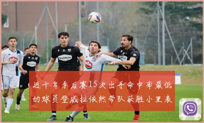 近十年季后赛15次出手命中率最低的球员登威拉依然带队获胜小里表现低迷仅得三分