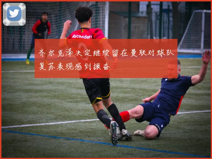 齐尔克泽决定继续留在曼联对球队复苏表现感到振奋
