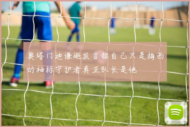 奥塔门迪谦逊发言称自己只是梅西的袖标守护者真正队长是他