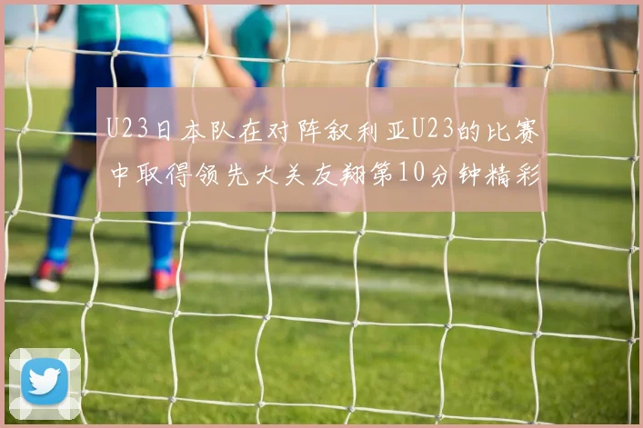 U23日本队在对阵叙利亚U23的比赛中取得领先大关友翔第10分钟精彩进球