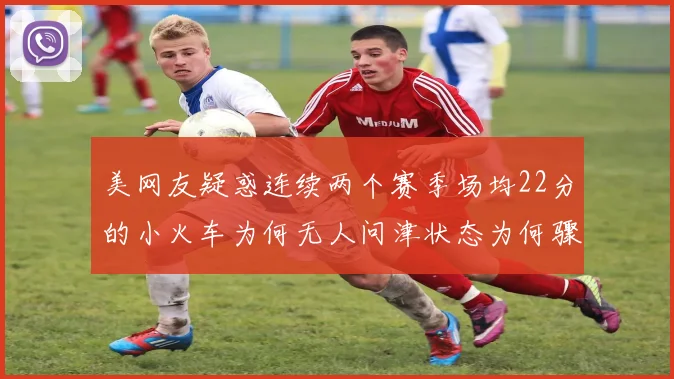 美网友疑惑连续两个赛季场均22分的小火车为何无人问津状态为何骤降