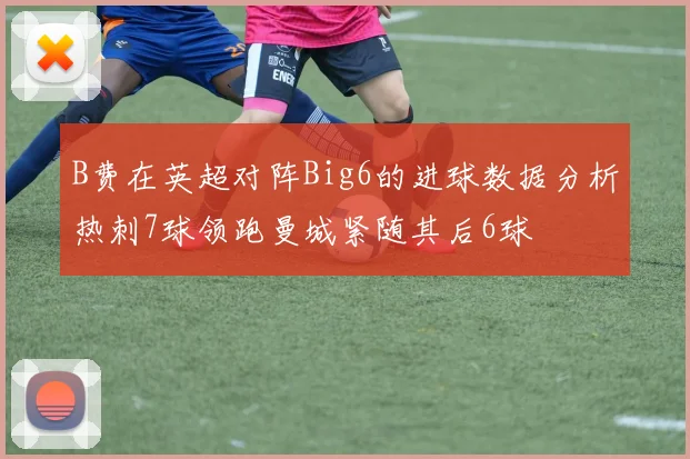 B费在英超对阵Big6的进球数据分析热刺7球领跑曼城紧随其后6球