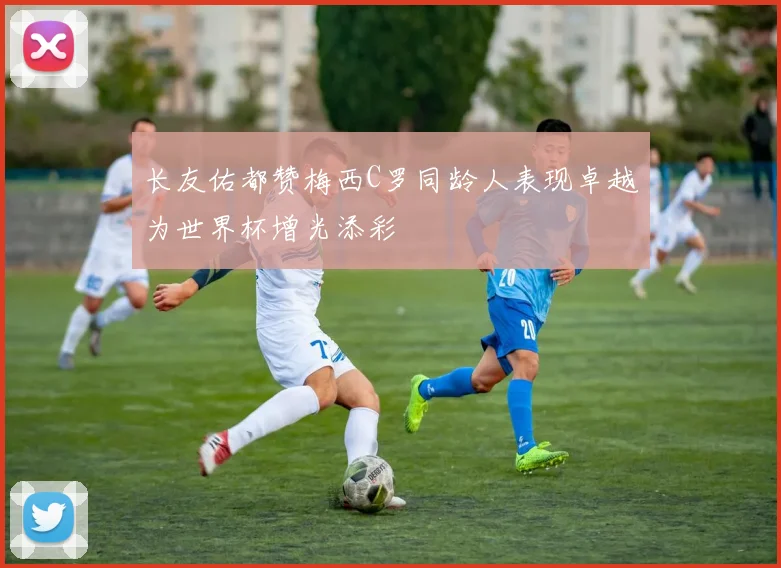 长友佑都赞梅西C罗同龄人表现卓越为世界杯增光添彩
