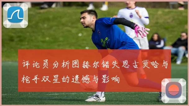 评论员分析图赫尔错失恩古莫哈与枪手双星的遗憾与影响