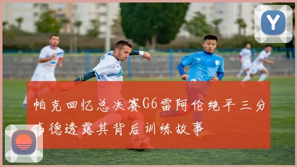 帕克回忆总决赛G6雷阿伦绝平三分韦德透露其背后训练故事