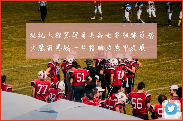 经纪人称苏契奇具备世界级球员潜力魔笛再战一年将助力意甲发展