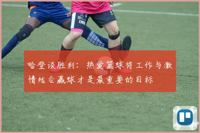 哈登谈胜利：热爱篮球将工作与激情结合赢球才是最重要的目标