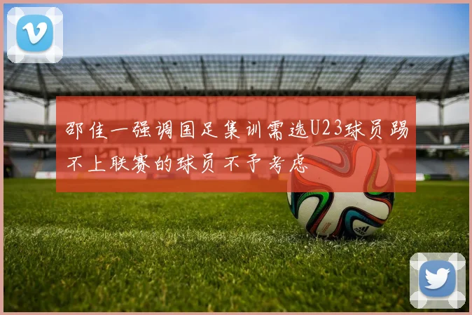 邵佳一强调国足集训需选U23球员踢不上联赛的球员不予考虑