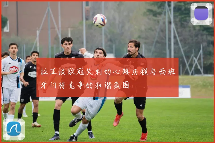 拉亚谈欧冠失利的心路历程与西班牙门将竞争的和谐氛围