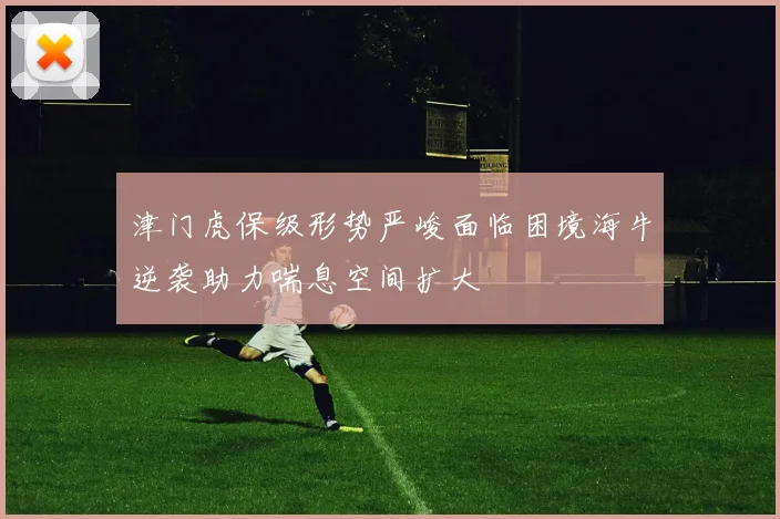津门虎保级形势严峻面临困境海牛逆袭助力喘息空间扩大
