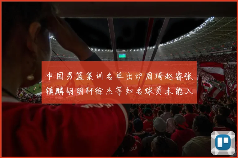 中国男篮集训名单出炉周琦赵睿张镇麟胡明轩徐杰等知名球员未能入选