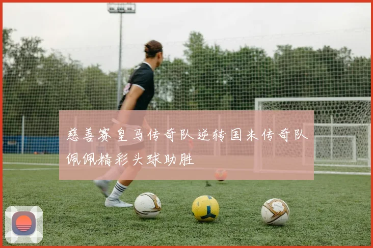 慈善赛皇马传奇队逆转国米传奇队佩佩精彩头球助胜