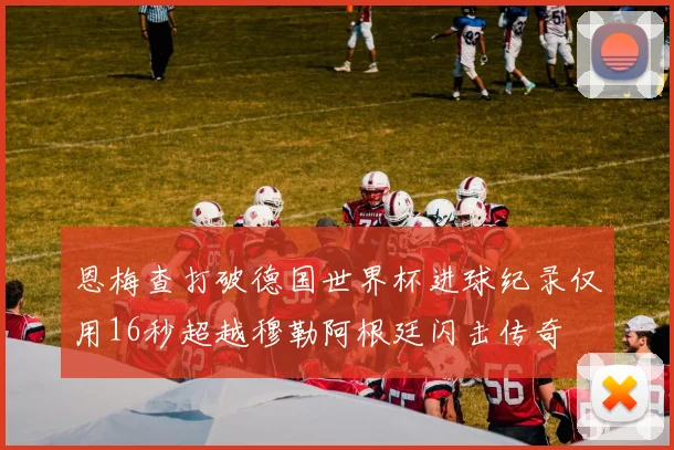恩梅查打破德国世界杯进球纪录仅用16秒超越穆勒阿根廷闪击传奇