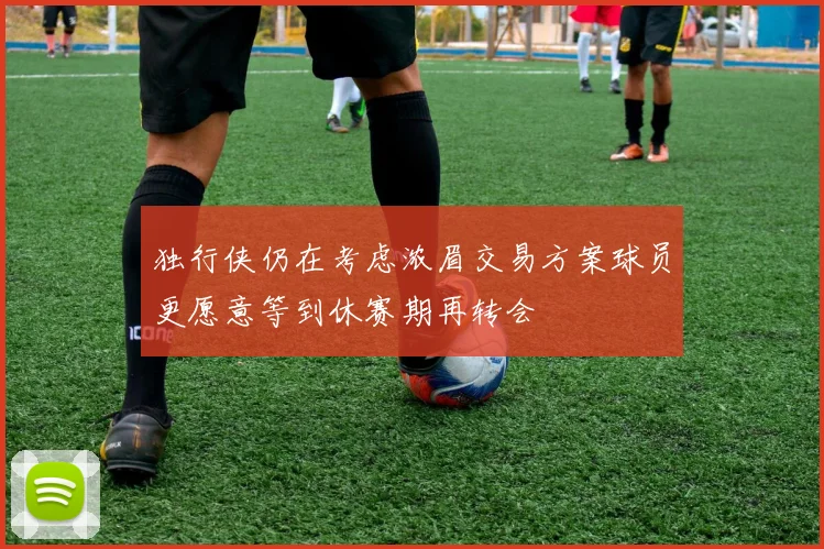 独行侠仍在考虑浓眉交易方案球员更愿意等到休赛期再转会