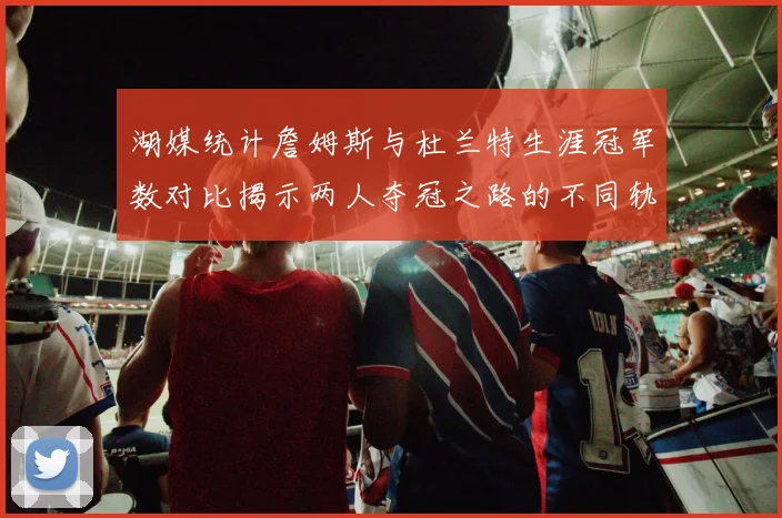 湖媒统计詹姆斯与杜兰特生涯冠军数对比揭示两人夺冠之路的不同轨迹