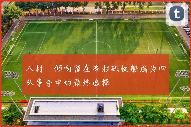 八村塁倾向留在洛杉矶快船成为四队争夺中的最终选择