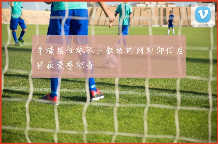 李楠接任球队主教练许利民卸任后将获荣誉职务