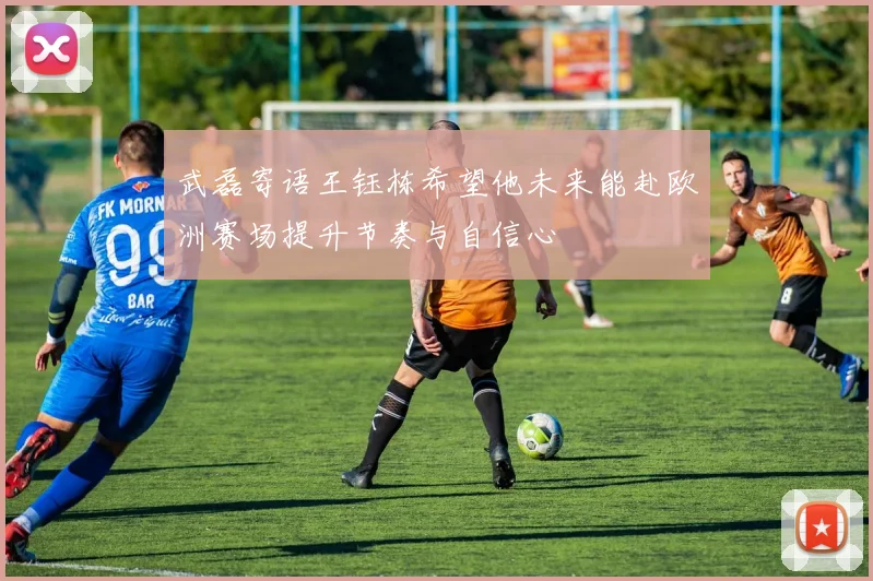 武磊寄语王钰栋希望他未来能赴欧洲赛场提升节奏与自信心
