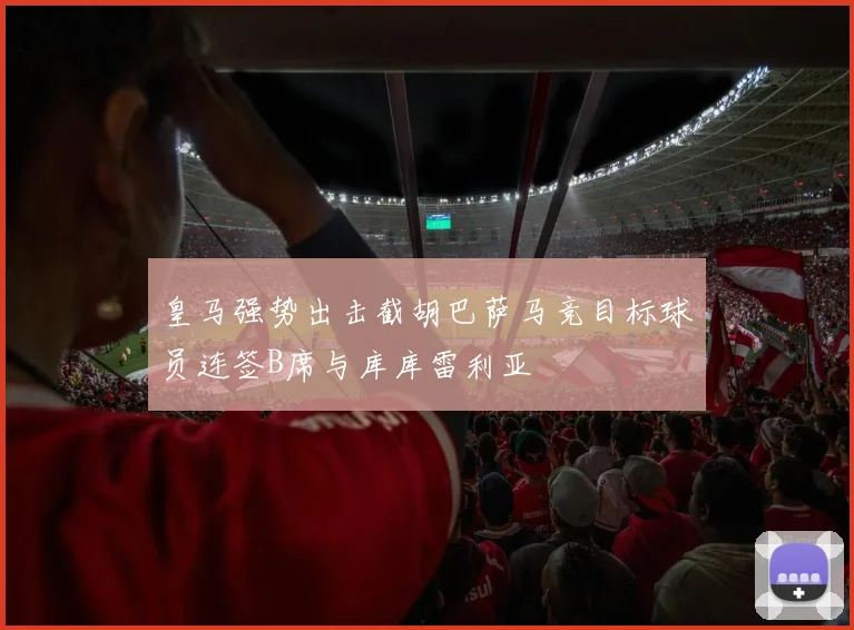 皇马强势出击截胡巴萨马竞目标球员连签B席与库库雷利亚