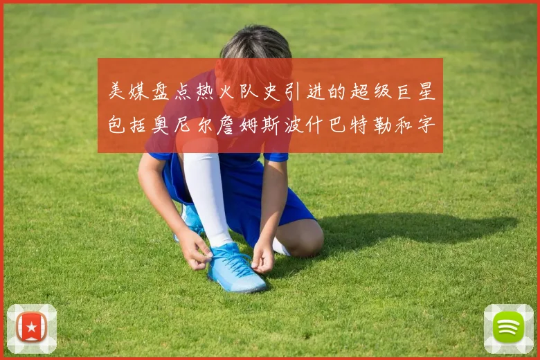 美媒盘点热火队史引进的超级巨星包括奥尼尔詹姆斯波什巴特勒和字母哥