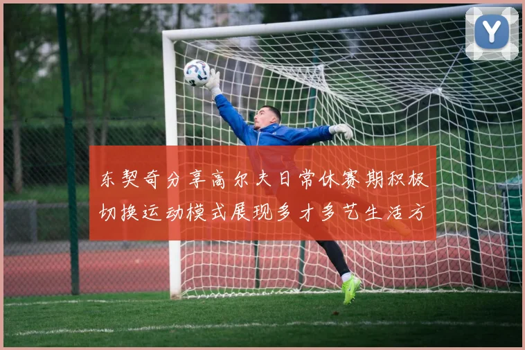 东契奇分享高尔夫日常休赛期积极切换运动模式展现多才多艺生活方式