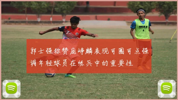郭士强称赞庞峥麟表现可圈可点强调年轻球员在练兵中的重要性